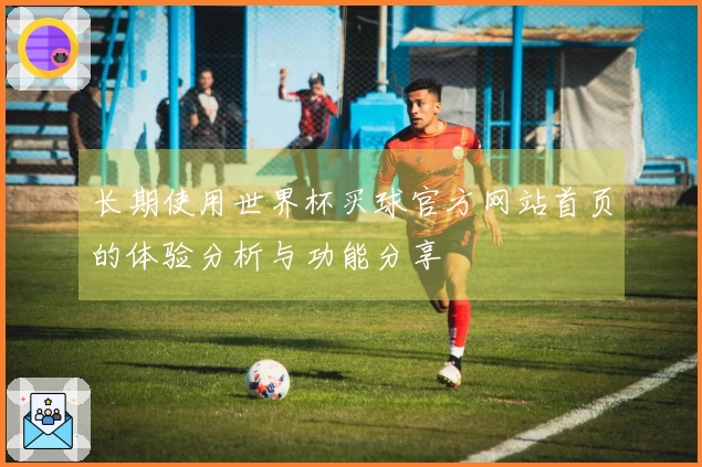 长期使用世界杯买球官方网站首页的体验分析与功能分享